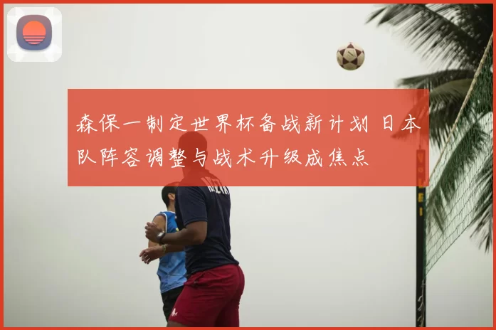 森保一制定世界杯备战新计划 日本队阵容调整与战术升级成焦点