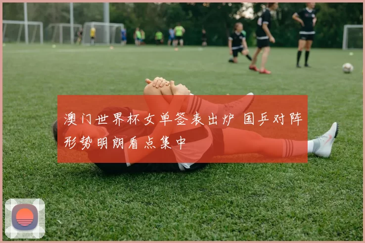 澳门世界杯女单签表出炉 国乒对阵形势明朗看点集中
