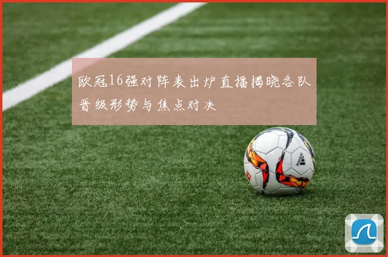 欧冠16强对阵表出炉直播揭晓各队晋级形势与焦点对决
