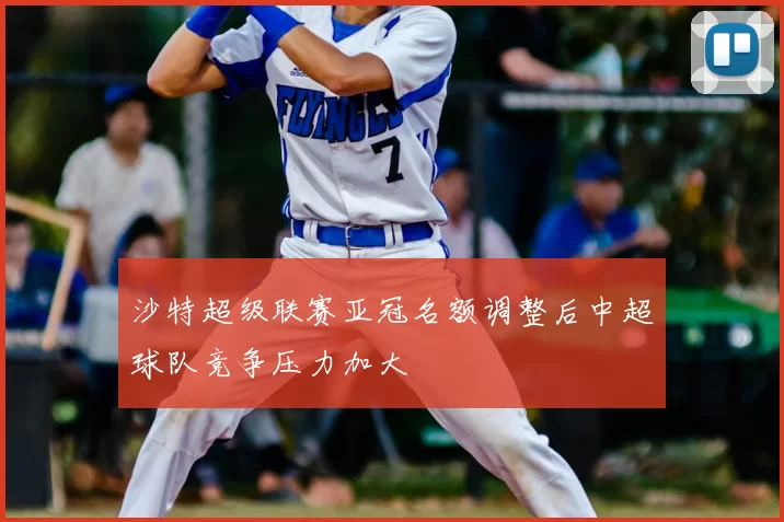 沙特超级联赛亚冠名额调整后中超球队竞争压力加大