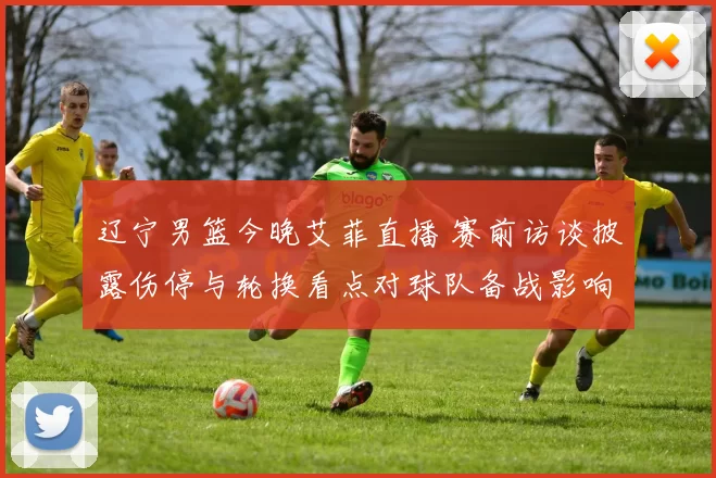 辽宁男篮今晚艾菲直播 赛前访谈披露伤停与轮换看点对球队备战影响