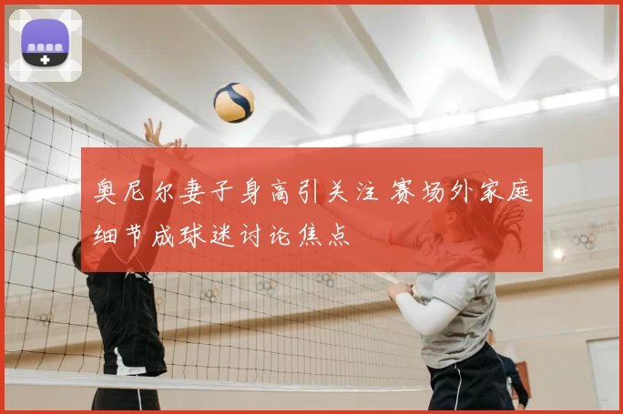 奥尼尔妻子身高引关注 赛场外家庭细节成球迷讨论焦点