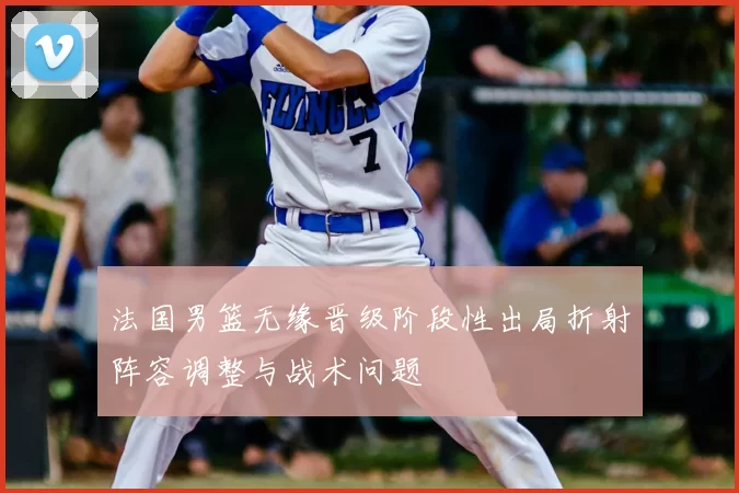 法国男篮无缘晋级阶段性出局折射阵容调整与战术问题