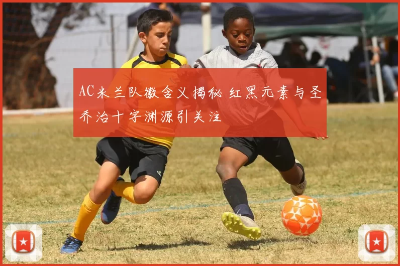 AC米兰队徽含义揭秘 红黑元素与圣乔治十字渊源引关注