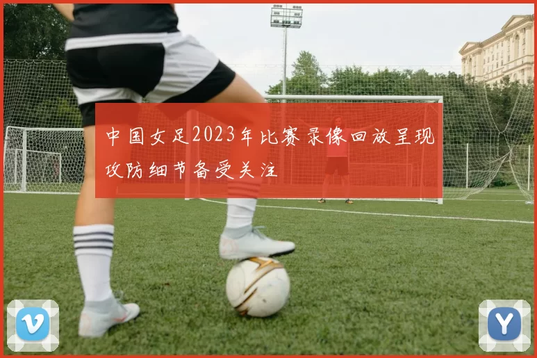 中国女足2023年比赛录像回放呈现攻防细节备受关注