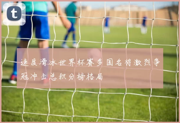 速度滑冰世界杯赛多国名将激烈争冠冲击总积分榜格局