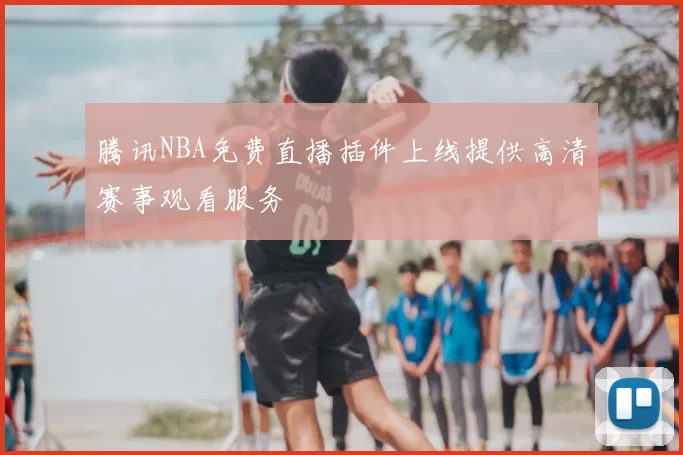 腾讯NBA免费直播插件上线提供高清赛事观看服务