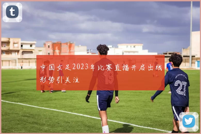 中国女足2023年比赛直播开启出线形势引关注