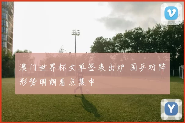 澳门世界杯女单签表出炉 国乒对阵形势明朗看点集中