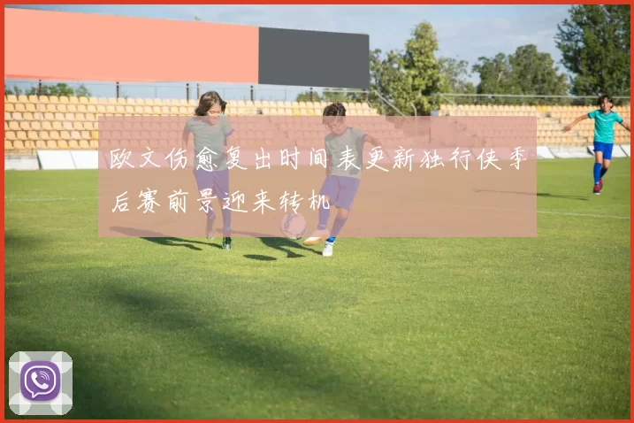 欧文伤愈复出时间表更新独行侠季后赛前景迎来转机