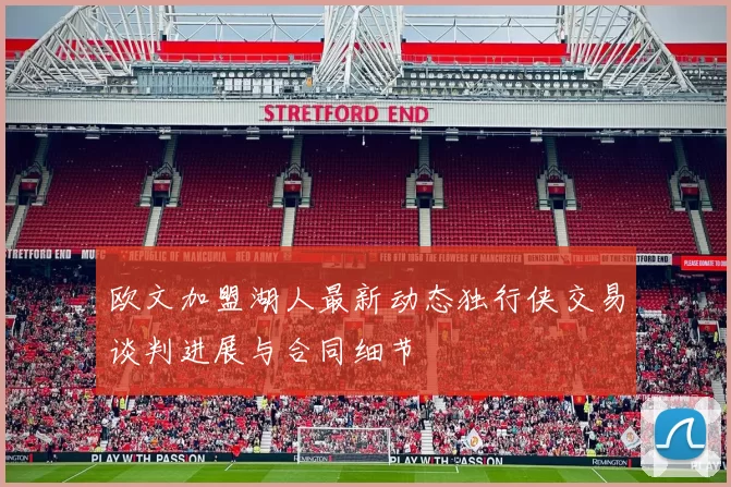 欧文加盟湖人最新动态独行侠交易谈判进展与合同细节