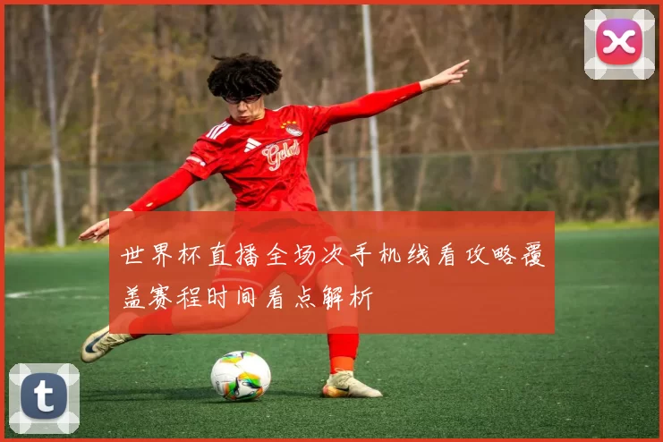 世界杯直播全场次手机线看攻略覆盖赛程时间看点解析