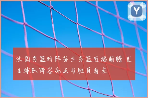 法国男篮对阵芬兰男篮直播前瞻 直击球队阵容亮点与胜负看点