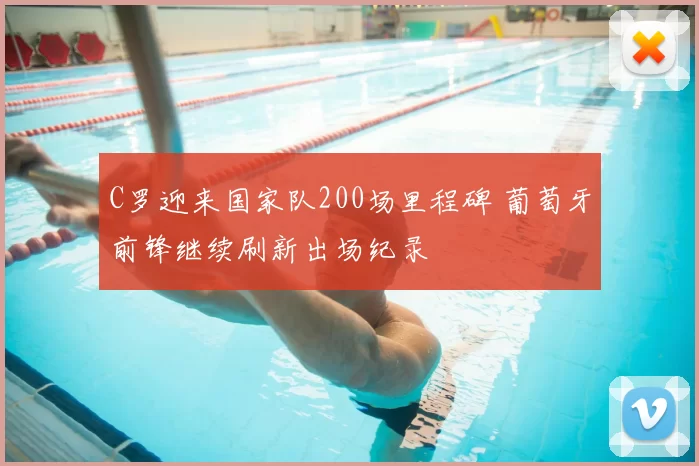 C罗迎来国家队200场里程碑 葡萄牙前锋继续刷新出场纪录