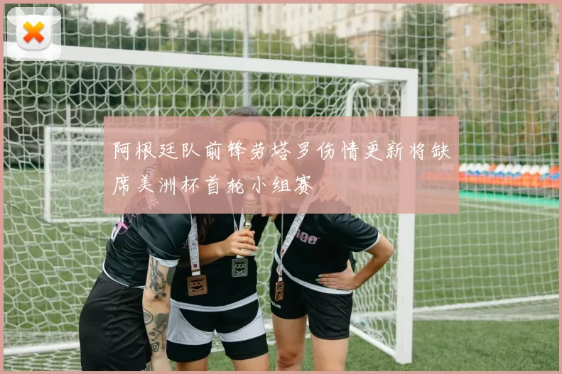 阿根廷队前锋劳塔罗伤情更新将缺席美洲杯首轮小组赛