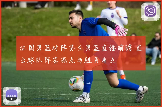 法国男篮对阵芬兰男篮直播前瞻 直击球队阵容亮点与胜负看点