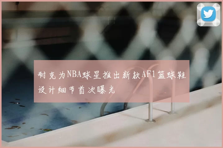 耐克为NBA球星推出新款AF1篮球鞋设计细节首次曝光
