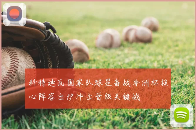 科特迪瓦国家队球星备战非洲杯核心阵容出炉冲击晋级关键战