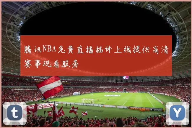 腾讯NBA免费直播插件上线提供高清赛事观看服务