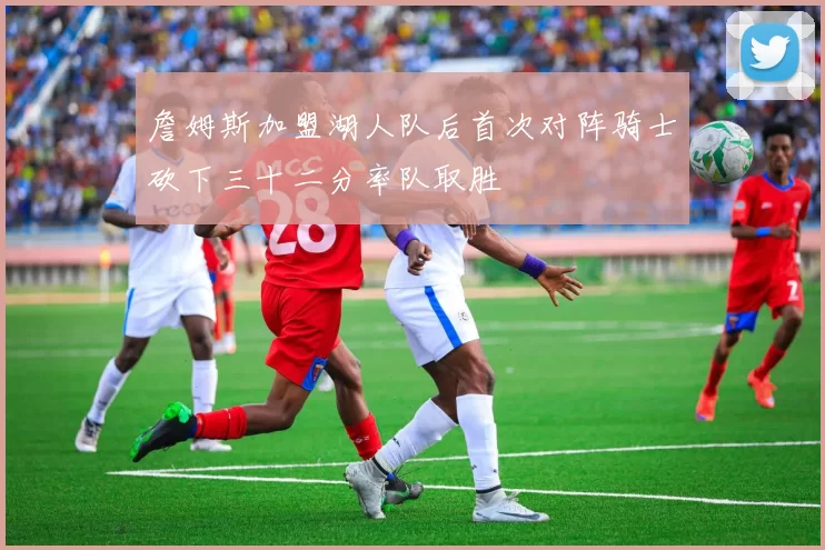 詹姆斯加盟湖人队后首次对阵骑士砍下三十二分率队取胜