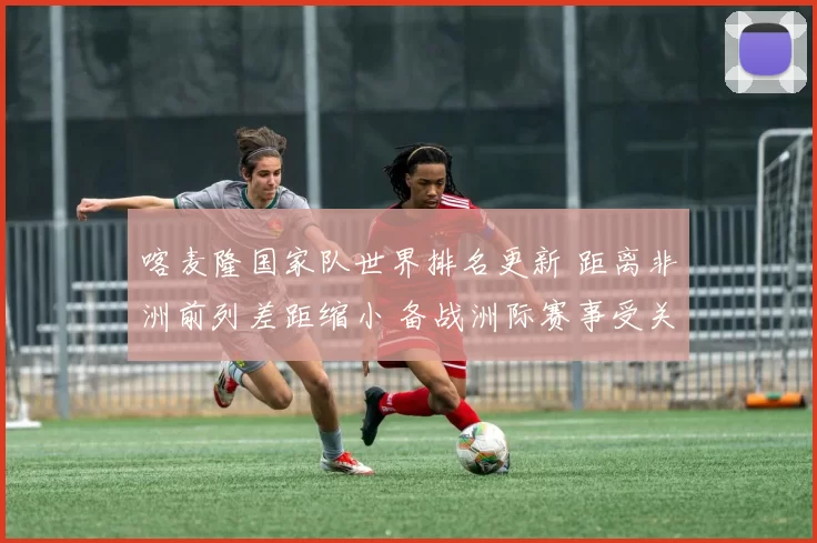 喀麦隆国家队世界排名更新 距离非洲前列差距缩小 备战洲际赛事受关注