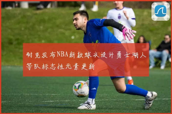 耐克发布NBA新款球衣设计勇士湖人等队标志性元素更新