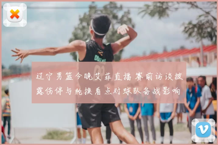 辽宁男篮今晚艾菲直播 赛前访谈披露伤停与轮换看点对球队备战影响