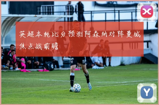 英超本轮比分预测阿森纳对阵曼城焦点战前瞻