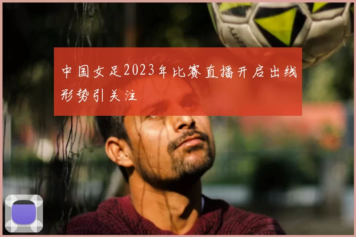 中国女足2023年比赛直播开启出线形势引关注