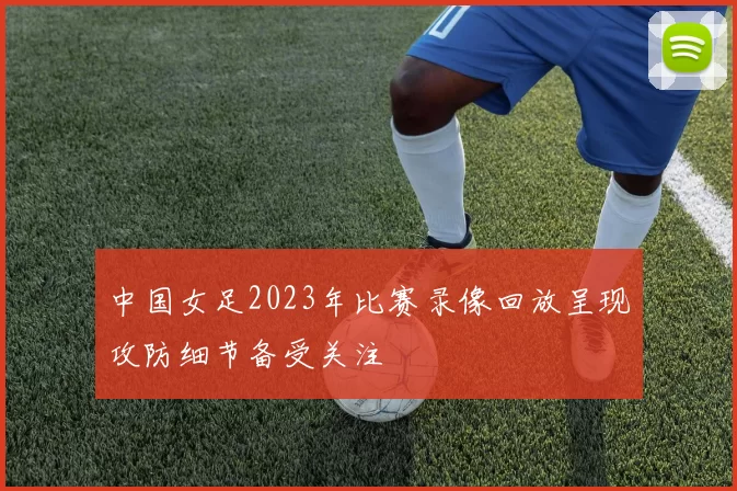中国女足2023年比赛录像回放呈现攻防细节备受关注