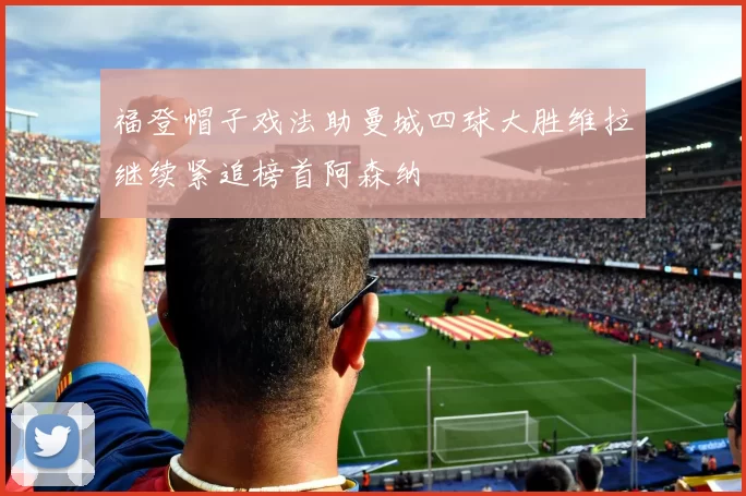 福登帽子戏法助曼城四球大胜维拉继续紧追榜首阿森纳