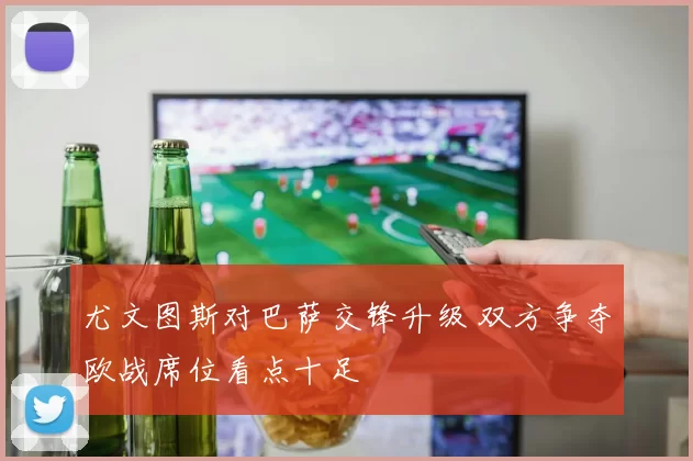 尤文图斯对巴萨交锋升级 双方争夺欧战席位看点十足