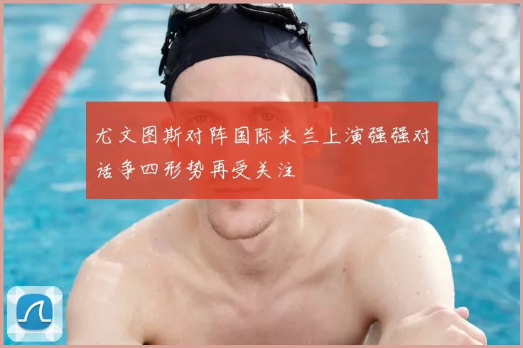 尤文图斯对阵国际米兰上演强强对话争四形势再受关注
