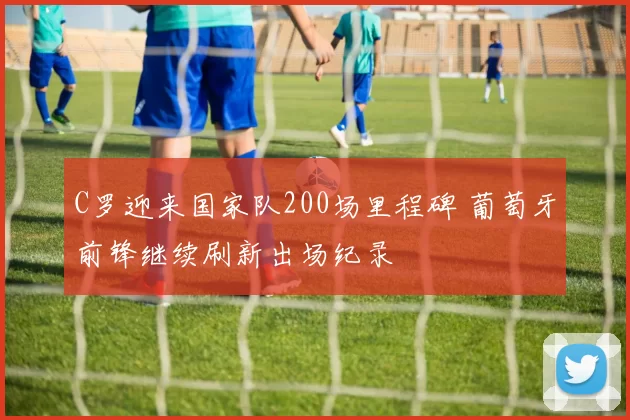 C罗迎来国家队200场里程碑 葡萄牙前锋继续刷新出场纪录
