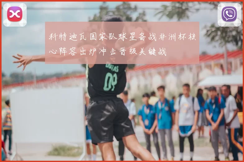科特迪瓦国家队球星备战非洲杯核心阵容出炉冲击晋级关键战