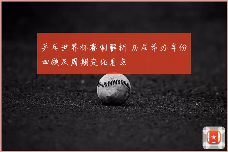 乒乓世界杯赛制解析 历届举办年份回顾及周期变化看点
