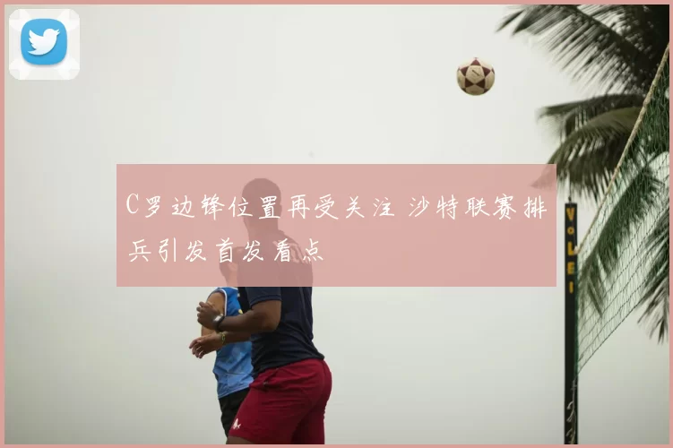 C罗边锋位置再受关注 沙特联赛排兵引发首发看点